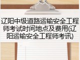 辽阳中级道路运输安全工程师考试时间地点及费用(辽阳运输安全工程师考讯)