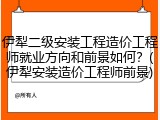 伊犁二级安装工程造价工程师就业方向和前景如何？(伊犁安装造价工程师前景)