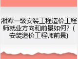 湘潭一级安装工程造价工程师就业方向和前景如何？(安装造价工程师前景)