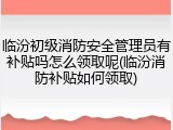 临汾初级消防安全管理员有补贴吗怎么领取呢(临汾消防补贴如何领取)