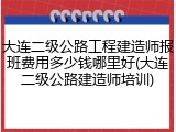 大连二级公路工程建造师报班费用多少钱哪里好(大连二级公路建造师培训)