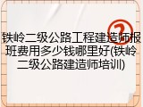 铁岭二级公路工程建造师报班费用多少钱哪里好(铁岭二级公路建造师培训)