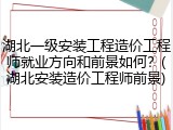 湖北一级安装工程造价工程师就业方向和前景如何？(湖北安装造价工程师前景)