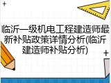 临沂一级机电工程建造师最新补贴政策详情分析(临沂建造师补贴分析)