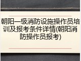 朝阳一级消防设施操作员培训及报考条件详情(朝阳消防操作员报考)