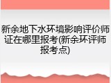 新余地下水环境影响评价师证在哪里报考(新余环评师报考点)