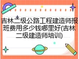 吉林二级公路工程建造师报班费用多少钱哪里好(吉林二级建造师培训)