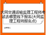 大同交通运输监理工程师考试去哪里线下报名(大同监理工程师报名点)