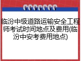 临汾中级道路运输安全工程师考试时间地点及费用(临汾中安考费用地点)