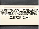 抚顺二级公路工程建造师报班费用多少钱哪里好(抚顺二建培训费用)