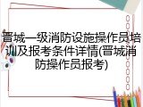 晋城一级消防设施操作员培训及报考条件详情(晋城消防操作员报考)