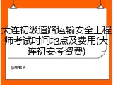 大连初级道路运输安全工程师考试时间地点及费用(大连初安考资费)