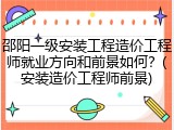 邵阳一级安装工程造价工程师就业方向和前景如何？(安装造价工程师前景)
