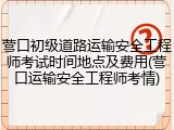 营口初级道路运输安全工程师考试时间地点及费用(营口运输安全工程师考情)