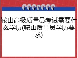 鞍山高级质量员考试需要什么学历(鞍山质量员学历要求)