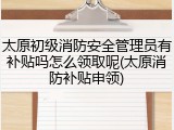 太原初级消防安全管理员有补贴吗怎么领取呢(太原消防补贴申领)