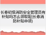 长春初级消防安全管理员有补贴吗怎么领取呢(长春消防补贴申领)