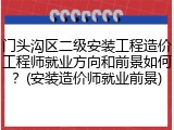 门头沟区二级安装工程造价工程师就业方向和前景如何？(安装造价师就业前景)