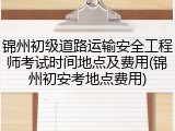 锦州初级道路运输安全工程师考试时间地点及费用(锦州初安考地点费用)