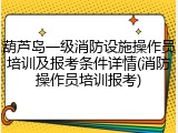 葫芦岛一级消防设施操作员培训及报考条件详情(消防操作员培训报考)