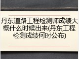 丹东道路工程检测师成绩大概什么时候出来(丹东工程检测成绩何时公布)