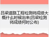 吕梁道路工程检测师成绩大概什么时候出来(吕梁检测师成绩何时公布)