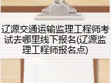 辽源交通运输监理工程师考试去哪里线下报名(辽源监理工程师报名点)