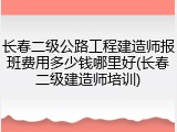 长春二级公路工程建造师报班费用多少钱哪里好(长春二级建造师培训)