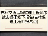 吉林交通运输监理工程师考试去哪里线下报名(吉林监理工程师报名点)
