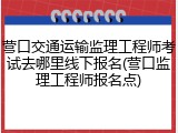营口交通运输监理工程师考试去哪里线下报名(营口监理工程师报名点)