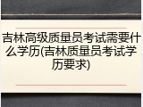 吉林高级质量员考试需要什么学历(吉林质量员考试学历要求)