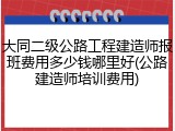 大同二级公路工程建造师报班费用多少钱哪里好(公路建造师培训费用)