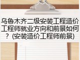 乌鲁木齐二级安装工程造价工程师就业方向和前景如何？(安装造价工程师前景)