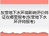 东营地下水环境影响评价师证在哪里报考(东营地下水环评师报考)