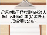 辽源道路工程检测师成绩大概什么时候出来(辽源路检成绩何时公布)
