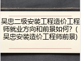 吴忠二级安装工程造价工程师就业方向和前景如何？(吴忠安装造价工程师前景)