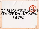 南平地下水环境影响评价师证在哪里报考(地下水评价师报考点)