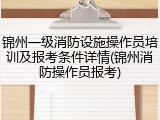 锦州一级消防设施操作员培训及报考条件详情(锦州消防操作员报考)