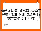 葫芦岛初级道路运输安全工程师考试时间地点及费用(葫芦岛初安工考务)