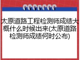 太原道路工程检测师成绩大概什么时候出来(太原道路检测师成绩何时公布)
