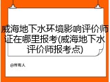 威海地下水环境影响评价师证在哪里报考(威海地下水评价师报考点)