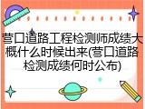 营口道路工程检测师成绩大概什么时候出来(营口道路检测成绩何时公布)