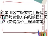石景山区二级安装工程造价工程师就业方向和前景如何？(安装造价工程师前景)