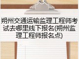 朔州交通运输监理工程师考试去哪里线下报名(朔州监理工程师报名点)