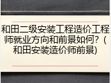 和田二级安装工程造价工程师就业方向和前景如何？(和田安装造价师前景)