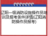 辽阳一级消防设施操作员培训及报考条件详情(辽阳消防操作员报考)