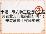 十堰一级安装工程造价工程师就业方向和前景如何？(安装造价工程师前景)