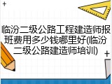 临汾二级公路工程建造师报班费用多少钱哪里好(临汾二级公路建造师培训)