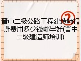 晋中二级公路工程建造师报班费用多少钱哪里好(晋中二级建造师培训)