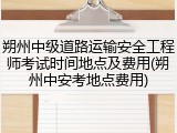 朔州中级道路运输安全工程师考试时间地点及费用(朔州中安考地点费用)